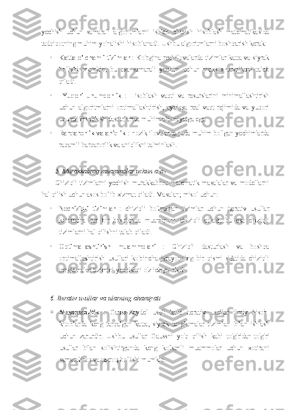 yechish   uchun   samarali   algoritmlarni   ishlab   chiqish   hisoblash   matematikasida
tadqiqotning muhim yo'nalishi hisoblanadi.  Ushbu algoritmlarni boshqarish kerak:
• Katta o'lchamli tizimlar   : Ko'pgina real ilovalarda tizimlar katta va siyrak
bo'lishi   mumkin,   bu   esa   samarali   yechim   uchun   maxsus   texnikani   talab
qiladi.
•   Yuqori   unumdorlik   :   Hisoblash   vaqti   va   resurslarini   minimallashtirish
uchun   algoritmlarni   optimallashtirish,   ayniqsa   real   vaqt   rejimida   va   yuqori
unumli hisoblash dasturlarida muhim ahamiyatga ega.
• Barqarorlik va aniqlik   : nozik ilovalarda juda muhim bo'lgan yechimlarda
raqamli barqarorlik va aniqlikni ta'minlash.
5. Murakkabroq muammolar uchun asos
Chiziqli   tizimlarni   yechish   murakkabroq   matematik   masalalar   va   modellarni
hal qilish uchun asos bo'lib xizmat qiladi. Masalan; misol uchun:
• Nochiziqli   tizimlar   :   chiziqli   bo'lmagan   tizimlar   uchun   iterativ   usullar
ko'pincha   har   bir   bosqichda   muammoni   chiziqli   qiladi,   bu   esa   chiziqli
tizimlarni hal qilishni talab qiladi.
• Optimallashtirish   muammolari   :   Chiziqli   dasturlash   va   boshqa
optimallashtirish   usullari   ko'pincha   jarayonning   bir   qismi   sifatida   chiziqli
tenglamalar tizimini yechishni o'z ichiga oladi.
6.  Iterativ   usullar   va   ularning   ahamiyati
 Masshtablilik   :   Gauss - Zaydel   usuli   kabi   iterativ   usullar   ilmiy   hisob -
kitoblarda   keng   tarqalgan   katta ,   siyrak   tenglamalar   tizimlari   bilan   ishlash
uchun   zarurdir .   Ushbu   usullar   Gaussni   yo'q   qilish   kabi   to'g'ridan-to'g'ri
usullar   bilan   solishtirganda   keng   ko'lamli   muammolar   uchun   xotirani
samaraliroq va tezroq bo'lishi mumkin. 