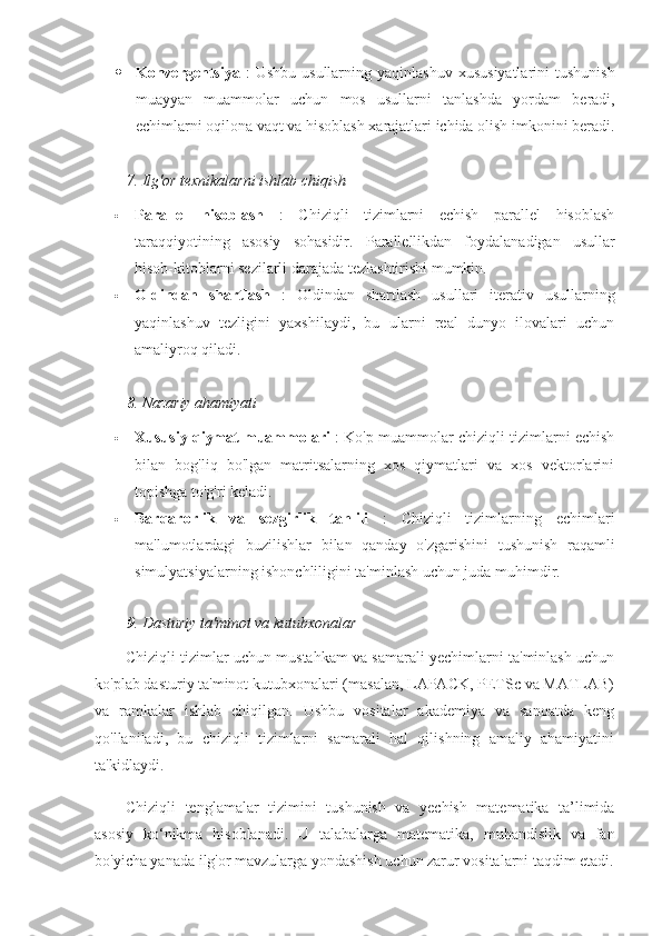  Konvergentsiya   :   Ushbu   usullarning   yaqinlashuv   xususiyatlarini   tushunish
muayyan   muammolar   uchun   mos   usullarni   tanlashda   yordam   beradi ,
echimlarni   oqilona   vaqt   va   hisoblash   xarajatlari   ichida   olish   imkonini   beradi .
7.  Ilg'or texnikalarni ishlab chiqish
 Parallel   hisoblash   :   Chiziqli   tizimlarni   echish   parallel   hisoblash
taraqqiyotining   asosiy   sohasidir.   Parallellikdan   foydalanadigan   usullar
hisob-kitoblarni sezilarli darajada tezlashtirishi mumkin.
 Oldindan   shartlash   :   Oldindan   shartlash   usullari   iterativ   usullarning
yaqinlashuv   tezligini   yaxshilaydi,   bu   ularni   real   dunyo   ilovalari   uchun
amaliyroq qiladi.
8 .  Nazariy ahamiyati
 Xususiy qiymat muammolari  : Ko'p muammolar chiziqli tizimlarni echish
bilan   bog'liq   bo'lgan   matritsalarning   xos   qiymatlari   va   xos   vektorlarini
topishga to'g'ri keladi.
 Barqarorlik   va   sezgirlik   tahlili   :   Chiziqli   tizimlarning   echimlari
ma'lumotlardagi   buzilishlar   bilan   qanday   o'zgarishini   tushunish   raqamli
simulyatsiyalarning ishonchliligini ta'minlash uchun juda muhimdir.
9 . Dasturiy ta'minot va kutubxonalar
Chiziqli tizimlar uchun mustahkam va samarali yechimlarni ta'minlash uchun
ko'plab dasturiy ta'minot kutubxonalari (masalan, LAPACK, PETSc va MATLAB)
va   ramkalar   ishlab   chiqilgan.   Ushbu   vositalar   akademiya   va   sanoatda   keng
qo'llaniladi,   bu   chiziqli   tizimlarni   samarali   hal   qilishning   amaliy   ahamiyatini
ta'kidlaydi.
Chiziqli   tenglamalar   tizimini   tushunish   va   yechish   matematika   ta’limida
asosiy   ko‘nikma   hisoblanadi.   U   talabalarga   matematika,   muhandislik   va   fan
bo'yicha yanada ilg'or mavzularga yondashish uchun zarur vositalarni taqdim etadi. 