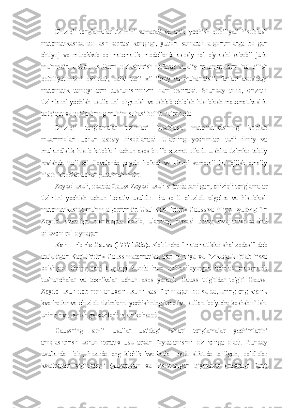 Chiziqli   tenglamalar   tizimini   samarali   va   aniq   yechish   qobiliyati   hisoblash
matematikasida   qo'llash   doirasi   kengligi,   yuqori   samarali   algoritmlarga   bo'lgan
ehtiyoj   va   murakkabroq   matematik   modellarda   asosiy   rol   o'ynashi   sababli   juda
muhimdir.   Ushbu   usullarni   o'zlashtirish   nafaqat   amaliy   muammolarni   hal   qilish
qobiliyatimizni   oshiradi,   balki   turli   xil   ilmiy   va   muhandislik   fanlari   asosidagi
matematik   tamoyillarni   tushunishimizni   ham   oshiradi.   Shunday   qilib,   chiziqli
tizimlarni  yechish usullarini o'rganish va ishlab chiqish hisoblash matematikasida
tadqiqot va qo'llashning muhim sohasi bo'lib qolmoqda.
Chiziqli   tenglamalar   tizimlari   hisoblash   matematikasining   ko'plab
muammolari   uchun   asosiy   hisoblanadi.   Ularning   yechimlari   turli   ilmiy   va
muhandislik hisob-kitoblari uchun asos bo'lib xizmat qiladi. Ushbu tizimlar tabiiy
ravishda   turli   xil   ilovalarda   paydo   bo'ladi   va   ularni   samarali   hal   qilish   amaliy
hisob-kitoblar uchun juda muhimdir.
Zeydel usuli, odatda Gauss-Zeydel usuli sifatida tanilgan, chiziqli tenglamalar
tizimini   yechish   uchun   iterativ   usuldir.   Bu   sonli   chiziqli   algebra   va   hisoblash
matematikasida muhim algoritmdir. Usul Karl Fridrix Gauss va Filipp Lyudvig fon
Zeydel   sharafiga   nomlangan   bo'lib,   ularning   hissasi   uning   rivojlanishida   hal
qiluvchi rol o'ynagan.
Karl Fridrix Gauss  (1777-1855).   Ko'pincha "matematiklar  shahzodasi"  deb
ataladigan   Karl   Fridrix   Gauss   matematika,   astronomiya   va   fizikaga   ko'plab   hissa
qo'shgan.   Uning   ishi   bugungi   kunda   ham   qo'llanilayotgan   ko'plab   matematik
tushunchalar   va   texnikalar   uchun   asos   yaratdi.   Gauss   to'g'ridan-to'g'ri   Gauss-
Zeydel   usuli   deb   nomlanuvchi   usulni   kashf   qilmagan   bo'lsa-da,   uning   eng   kichik
kvadratlar va chiziqli tizimlarni yechishning iterativ usullari bo'yicha kashshof ishi
uning rivojlanishiga sezilarli ta'sir ko'rsatdi.
Gaussning   sonli   usullar   ustidagi   ishlari   tenglamalar   yechimlarini
aniqlashtirish   uchun   iterativ   usullardan   foydalanishni   o'z   ichiga   oladi.   Bunday
usullardan   biri,   hozirda   eng   kichik   kvadratlar   usuli   sifatida   tanilgan,   qoldiqlar
kvadratlari   yig'indisini   (kuzatilgan   va   hisoblangan   qiymatlar   orasidagi   farq) 