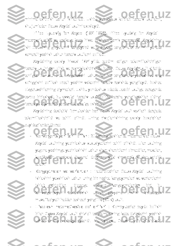 minimallashtirish   uchun   ishlatiladi.   Ushbu   yondashuv   ko'plab   iterativ   usullarni,
shu jumladan Gauss-Zeydel usulini asoslaydi.
Filipp   Lyudvig   fon   Zeydel   (1821-1896).   Filipp   Lyudvig   fon   Zeydel   -
matematik   tahlil   va   optikaga   katta   hissa   qo'shgan   nemis   matematiki.   Zeydelning
ishi   Gaussning   g'oyalarini   kengaytirdi   va   u   chiziqli   tenglamalar   tizimini   yanada
samarali yechish uchun iterativ usullarni qo'lladi.
Zeydelning   asosiy   hissasi   1874-yilda   taqdim   etilgan   takomillashtirilgan
iterativ   usulni   tan   olish   va   rasmiylashtirishda   bo‘ldi.   Gauss-Zeydel   usuli   sifatida
tanilgan   bu   usul   bitta   o‘zgaruvchi   uchun   har   bir   tenglamani   yechish   va   eng
so‘nggisini   qo‘llash   orqali   yechim   vektorini   iterativ   ravishda   yangilaydi.   boshqa
o'zgaruvchilarning qiymatlari. Ushbu yondashuv odatda Jacobi  usuliga qaraganda
tezroq   birlashadi,   bu   avvalgi   iterativ   usul   bo'lib,   barcha   yangilanishlar   oldingi
iteratsiya qiymatlari yordamida amalga oshiriladi.
Zeydelning dastlabki formulasidan beri Gauss-Zeydel usuli sezilarli darajada
takomillashtirildi   va   tahlil   qilindi.   Uning   rivojlanishining   asosiy   bosqichlari
quyidagilardan iborat:
 Konvergentsiyani tahlil qilish  : 20-asrning boshlarida matematiklar Gauss-
Zeydel   usulining   yaqinlashuv   xususiyatlarini   tahlil   qilishdi.   Ular   usulning
yagona yechimga yaqinlashishi uchun shart-sharoitlarni o'rnatdilar, masalan,
koeffitsient   matritsasi   diagonal   dominant   yoki   simmetrik   musbat   aniqlik
talabi.
 Kengaytmalar   va   variantlar   :   Tadqiqotchilar   Gauss-Zeydel   usulining
ishlashini  yaxshilash  uchun uning bir  nechta kengaytmalari va variantlarini
ishlab   chiqdilar.   Diqqatga   sazovor   kengaytmalardan   biri   bu
konvergentsiyani   tezlashtirish   uchun   gevşeme   omilini   kiritadigan
muvaffaqiyatli haddan tashqari yengillik (SOR) usuli.
 Hisoblash   matematikasida   qo'llanilishi   :   Kompyuterlar   paydo   bo'lishi
bilan   Gauss-Zeydel   usuli   chiziqli   tenglamalarning   katta   tizimlarini   yechish
uchun   amaliy   vositaga   aylandi.   Bu,   ayniqsa,   Gaussni   yo'q   qilish   kabi 