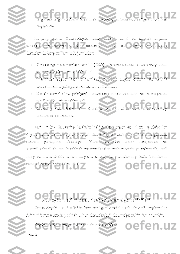 to'g'ridan-to'g'ri usullarni hisoblash qimmat yoki imkonsiz bo'lgan ilovalarda
foydalidir.
Bugungi   kunda   Gauss-Zeydel   usuli   raqamli   tahlil   va   chiziqli   algebra
kurslarida   o'qitiladigan   standart   texnikadir.   U   turli   xil   ilmiy   va   muhandislik
dasturlarida keng qo'llaniladi, jumladan:
 Cheklangan   elementlar   tahlili   (FEA)   :   Muhandislikda   strukturaviy   tahlil
va stress testlari uchun ishlatiladi.
 Hisoblash   suyuqliklari   dinamikasi   (CFD)   :   Suyuqlik   oqimi   va   issiqlik
uzatishni simulyatsiya qilish uchun qo'llaniladi.
 Elektr   davri   simulyatsiyasi   :   murakkab   elektr   zanjirlari   va   tarmoqlarini
tahlil qilish uchun ishlatiladi.
 Iqtisodiy   modellashtirish   :   Kirish-chiqish   modellari   va   boshqa   iqtisodiy
tahlillarda qo'llaniladi.
Karl   Fridrix   Gaussning   kashshof   ishiga   asoslangan   va   Filipp   Lyudvig   fon
Zeydel   tomonidan   rasmiylashtirilgan   Gauss-Zeydel   usuli   sonli   chiziqli   algebrada
sezilarli   yutuqlarni   ifodalaydi.   Yillar   davomida   uning   rivojlanishi   va
takomillashtirilishi   uni   hisoblash   matematikasida   muhim   vositaga   aylantirib,   turli
ilmiy   va   muhandislik   fanlari   bo'yicha   chiziqli   tenglamalarning   katta   tizimlarini
samarali yechish imkonini berdi.
 
2 . Zeydel usulini dasturlash tilida amalga oshirilishi
Gauss-Zeydel   usuli   sifatida   ham   tanilgan   Zeydel   usuli   chiziqli   tenglamalar
tizimini iterativ tarzda yechish uchun dasturlash tilida amalga oshirilishi mumkin. 
Zeydel   usulini amalga oshirish uchun psevdokod
Input: 