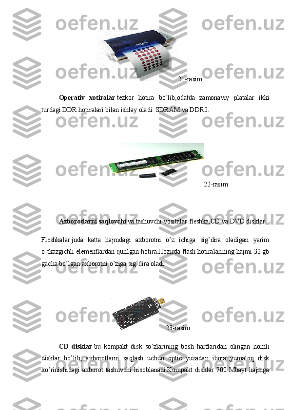                                                                 21-rasim
  Operativ   xotiralar   tezkor   hotira   bo’lib,odatda   zamonaviy   platalar   ikki
turdagi DDR hotiralari bilan ishlay oladi. SDRAM va DDR2.
 
                                                                            22-rasim
 
Axborotlarni saqlovchi  va tashuvchi vositalar:fleshka,CD va DVD disklar
Fleshkalar   juda   katta   hajmdagi   axborotni   o’z   ichiga   sig’dira   oladigan   yarim
o’tkazgichli elementlardan qurilgan hotira.Hozirda flash hotiralarining hajmi 32 gb
gacha bo’lgan axborotni o’ziga sig’dira oladi.
 
                                                                                  23-rasim
  CD   disklar   bu   kompakt   disk   so’zlarining   bosh   harflaridan   olingan   nomli
disklar   bo’lib,   axborotlarni   saqlash   uchun   optic   yuzadan   iborat,yumaloq   disk
ko’rinishidagi   axborot   tashuvchi   hisoblanadi.Kompakt   disklar   700   Mbayt   hajmga 