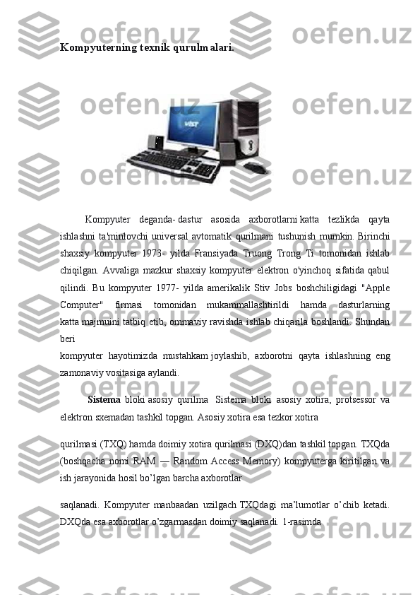 Kompyuterning texnik qurulmalari.
Kompyuter   deganda-   dastur   asosida   axborotlarni   katta   tezlikda   qayta
ishlashni   ta'minlovchi   universal   avtomatik   qurilmani   tushunish   mumkin.   Birinchi
shaxsiy   kompyuter   1973-   yilda   Fransiyada   Truong   Trong   Ti   tomonidan   ishlab
chiqilgan.   Avvaliga   mazkur   shaxsiy   kompyuter   elektron   o'yinchoq   sifatida   qabul
qilindi.   Bu   kompyuter   1977-   yilda   amerikalik   Stiv   Jobs   boshchiligidagi   "Apple
Computer"   firmasi   tomonidan   mukammallashtirildi   hamda   dasturlarning
katta   majmuini tatbiq etib, ommaviy ravishda ishlab chiqarila boshlandi. Shundan
beri
kompyuter   hayotimizda   mustahkam   joylashib,   axborotni   qayta   ishlashning   eng
zamonaviy vositasiga aylandi.
  Sistema   bloki   asosiy   qurilma       Sistema   bloki   asosiy   xotira,   protsessor   va
elektron   sxemadan tashkil topgan. Asosiy xotira esa tezkor xotira
qurilmasi (TXQ) hamda doimiy xotira qurilmasi (DXQ)dan   tashkil topgan. TXQda
(boshqacha   nomi   RAM   ―   Random   Access   Memory)   kompyuterga   kiritilgan   va
ish jarayonida hosil bo’lgan barcha axborotlar
saqlanadi.   Kompyuter   manbaadan   uzilgach   TXQdagi   ma’lumotlar   o’chib   ketadi.
DXQda esa axborotlar o’zgarmasdan doimiy saqlanadi.  1-rasimda 
  