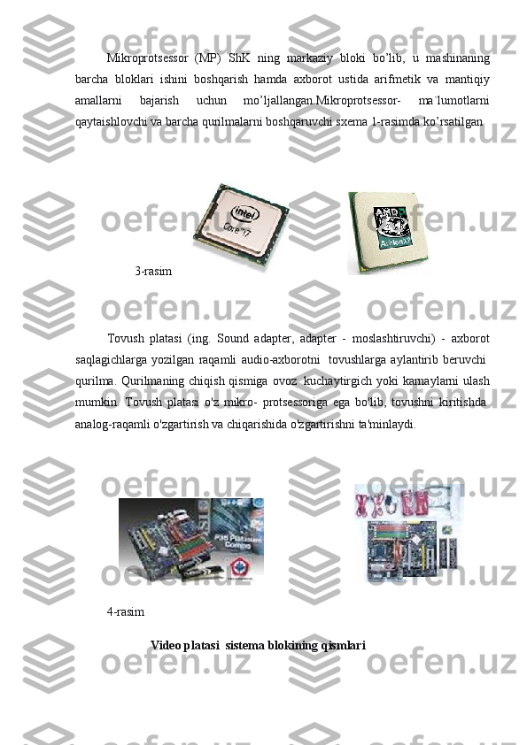 Mikroprots е ssor   (MP)   ShK   ning   markaziy   bloki   bo’lib,   u   ma shinaning
barcha   bloklari   ishini   boshqarish   hamda   axborot   ustida   arifm е tik   va   mantiqiy
amallarni   bajarish   uchun   mo’ljallangan.Mikroprotsessor-   ma`lumotlarni
qaytaishlovchi va barcha qurilmalarni boshqaruvchi sxema 1-rasimda ko’rsatilgan 
 
                                     3-rasim                                          
 
  Tovush   platasi   (ing.   Sound   adapter,   adapter   -   moslashtiruvchi)   -   axborot
saqlagichlarga   yozilgan   raqamli   audio-axborotni     tovushlarga   aylantirib   beruvchi  
qurilma. Qurilmaning chiqish qismiga ovoz     kuchaytirgich yoki karnaylarni  ulash
mumkin.   Tovush   platasi   o'z   mikro-   protsessoriga   ega   bo'lib,   tovushni   kiritishda  
analog-raqamli o'zgartirish va chiqarishida o'zgartirishni ta'minlaydi.
 
                                                                        
  4-rasim
              Video platasi     sistema blokining qismlari 