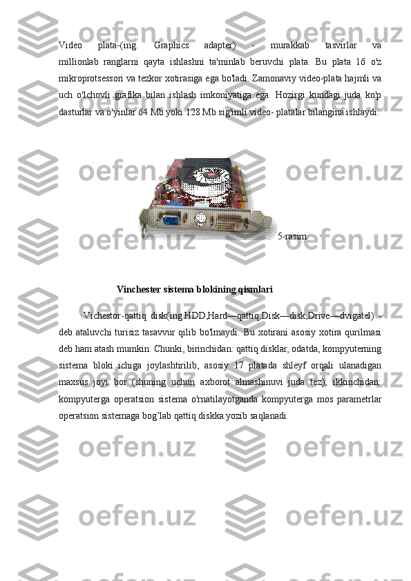 Video   plata-(ing.   Graphics   adapter)   -   murakkab   tasvirlar   va
millionlab   ranglarni   qayta   ishlashni   ta'minlab   beruvchi   plata.   Bu   plata   16   o'z
mikroprotsessori va tezkor xotirasiga ega bo'ladi. Zamonaviy video-plata hajmli va
uch   o'lchovli   grafika   bilan   ishlash   imkoniyatiga   ega.   Hozirgi   kundagi   juda   ko'p
dasturlar va o'yinlar 64 Mb yoki 128 Mb sig'imli video- platalar bilangina ishlaydi.
 
                                                                  5-rasim
 
                        Vinchester   sistema blokining qismlari
Vichestor-qattiq   disk(ing.HDD,Hard—qattiq,Disk—disk,Drive—dvigatel)   -
deb ataluvchi  turisiz tasavvur  qilib bo'lmaydi. Bu xotirani asosiy  xotira qurilmasi
deb ham atash mumkin. Chunki, birinchidan: qattiq disklar, odatda, kompyuterning
sistema   bloki   ichiga   joylashtirilib,   asosiy   17   platada   shleyf   orqali   ulanadigan
maxsus   joyi   bor   (shuning   uchun   axborot   almashinuvi   juda   tez);   ikkinchidan:
kompyuterga   operatsion   sistema   o'rnatilayotganda   kompyuterga   mos   parametrlar
operatsion sistemaga bog’lab qattiq diskka yozib saqlanadi. 