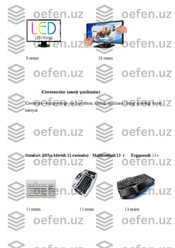                                       
  9-rasim                                                          10-rasim
 
 
                Klaviaturalar   (asosiy qurilmalar)
Klaviatura   –kompyuterga   ma’lumotlarni   kiritish   qurilmasi.Uning   quyidagi   turlari
mavjud:
 
Standart (103ta klavish   11-rasimda)        Multimediali   12-   r            Erganamik   13-r
                                               
  11-rasim 12-rasim 13-rasim 