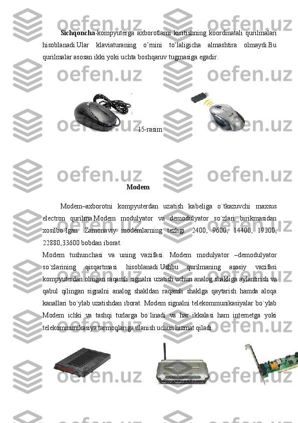   Sichqoncha -kompyuterga   axborotlarni   kiritishning   koordinatali   qurilmalari
hisoblanadi.Ular   klaviaturaning   o’rnini   to’laligicha   almashtira   olmaydi.Bu
qurilmalar asosan ikki yoki uchta boshqaruv tugmasiga egadir.
 
                                          15-rasim                                
 
 
                                                 Modem 
Modem–axborotni   kompyuterdan   uzatish   kabeliga   o`tkazuvchi   maxsus
electron   qurilma.Modem   modulyator   va   demodulyator   so`zlari   birikmasidan
xosilbo`lgan   .Zamonaviy   modemlarning   tezligi     2400,   9600,   14400,   19200,
22880,33600 bobdan iborat.
Modem   tushunchasi   va   uning   vazifasi.   Modem   modulyator   –demodulyator
so`zlarining   qisqartmasi   hisoblanadi. Ushbu   qurilmaning   asosiy   vazifasi
kompyuterdan olingan raqamli signalni uzatish uchun analog shakliga aylantirish   va
qabul   qilingan   signalni   analog   shakldan   raqamli   shaklga   qaytarish   hamda   aloqa
kanallari bo`ylab uzatishdan iborat. Modem signalni telekommunikasiyalar bo`ylab
Modem   ichki   va   tashqi   turlarga   bo`linadi   va   har   ikkalasi   ham   internetga   yoki
telekommunikasiya tarmoqlariga ulanish uchun hizmat qiladi. 