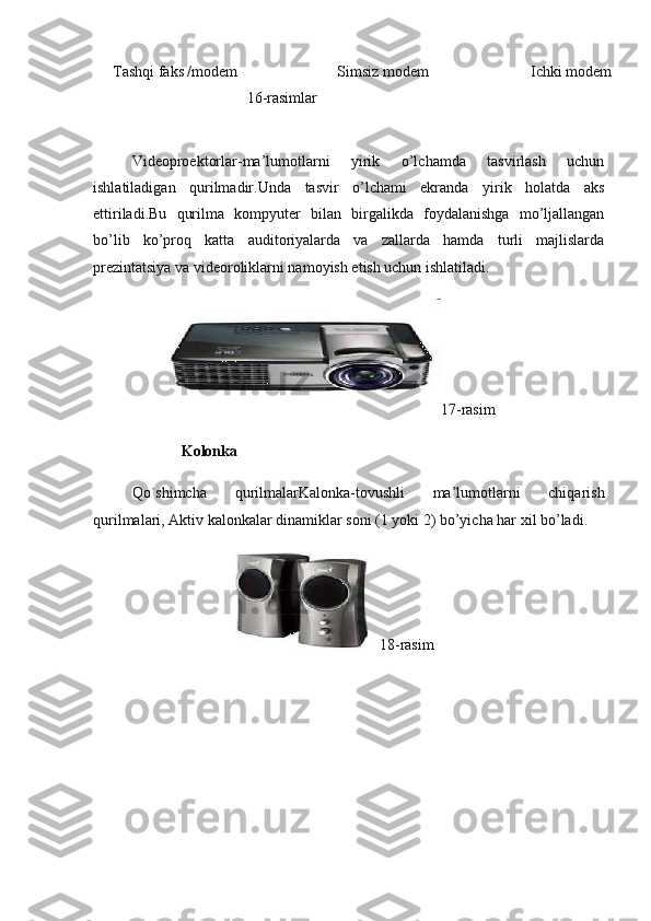 Tashqi faks /modem
                                    16-rasimlar Simsiz modem
  Ichki modem
 
 
Videoproektorlar-ma’lumotlarni   yirik   o’lchamda   tasvirlash   uchun
ishlatiladigan   qurilmadir.Unda   tasvir   o’lchami   ekranda   yirik   holatda   aks
ettiriladi.Bu   qurilma   kompyuter   bilan   birgalikda   foydalanishga   mo’ljallangan
bo’lib   ko’proq   katta   auditoriyalarda   va   zallarda   hamda   turli   majlislarda
prezintatsiya va videoroliklarni namoyish etish uchun ishlatiladi.
                                        17- rasim
                         Kolonka
Qo`shimcha   qurilmalarKalonka-tovushli   ma’lumotlarni   chiqarish
qurilmalari, Aktiv kalonkalar dinamiklar soni (1 yoki 2) bo’yicha har xil bo’ladi.
                                                                    18-rasim
                                       