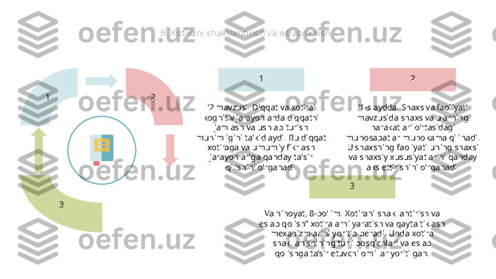 8.  X o t irani s hak llant iris h v a es lab qolis h
1  2 
3 2
'1-slaydda. Shaxs va faoliyat' 
mavzusida shaxs va ularning 
harakatlari o'rtasidagi 
munosabatlar muhokama qilinadi. 
U shaxsning faoliyati uning shaxsi 
va shaxsiy xususiyatlarini qanday 
aks ettirishini o'rganadi.1
'2 mavzusi. Diqqat va xotira' 
kognitiv jarayonlarda diqqatni 
jamlash va ushlab turish 
muhimligini ta'kidlaydi. Bu diqqat 
xotiraga va umumiy fikrlash 
jarayonlariga qanday ta'sir 
qilishini o'rganadi.
3
Va nihoyat, 8-bo'lim. Xotirani shakllantirish va 
eslab qolish” xotiralarni yaratish va qayta tiklash 
mexanizmlarini yoritib beradi. Unda xotira 
shakllanishining turli bosqichlari va eslab 
qolishga ta’sir etuvchi omillar yoritilgan.  