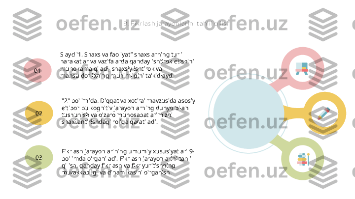 9.  Fik rlas h j aray onlarini tahlil qilis h
Slayd '1. Shaxs va faoliyat” shaxslarning turli 
harakatlar va vazifalarda qanday ishtirok etishini 
muhokama qiladi, shaxsiy ishtirok va 
mahsuldorlikning muhimligini ta'kidlaydi.01
"2" bo'limida. Diqqat va xotira' mavzusida asosiy 
e'tibor bu kognitiv jarayonlarning dunyo bilan 
tushunish va o'zaro munosabatlarimizni 
shakllantirishdagi roliga qaratiladi.02
Fikrlash jarayonlarining umumiy xususiyatlari 9-
bo'limda o'rganiladi. Fikrlash jarayonlarini tahlil 
qilish, qanday fikrlash va fikr yuritishning 
murakkabligi va dinamikasini o'rganish.03   