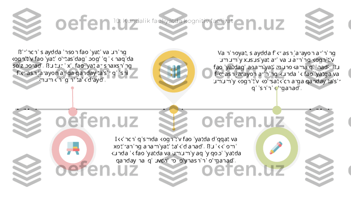 10.  Kundalik  f aoliy atda k ognit iv  f aoliy at
Birinchi slaydda inson faoliyati va uning 
kognitiv faoliyati o'rtasidagi bog'liqlik haqida 
so'z boradi. Bu turli xil faoliyatlar shaxsning 
fikrlash jarayonlariga qanday ta'sir qilishi 
mumkinligini ta'kidlaydi.
Ikkinchi qismda kognitiv faoliyatda diqqat va 
xotiraning ahamiyati ta'kidlanadi. Bu ikki omil 
kundalik faoliyatda va umumiy aqliy qobiliyatda 
qanday hal qiluvchi rol o'ynashini o'rganadi. Va nihoyat, slaydda fikrlash jarayonlarining 
umumiy xususiyatlari va ularning kognitiv 
faoliyatdagi ahamiyati muhokama qilinadi. Bu 
fikrlash jarayonlarining kundalik faoliyatga va 
umumiy kognitiv ko'rsatkichlarga qanday ta'sir 
qilishini o'rganadi.  