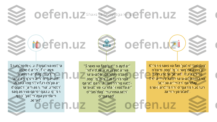 1.  Shax s  v a f aoliy atga k iris h
"Shaxs va faoliyat" slaydlari 
individual xususiyatlar va 
harakatlar qanday o'zaro 
bog'liqligini tushunishga 
qaratilgan. U insonning xatti-
harakati va kundalik vazifalari 
o'rtasidagi munosabatni 
o'rganadi.Shuningdek, u diqqat va xotira 
aspektlarini, fikrlash 
jarayonlaridagi muhim 
tarkibiy qismlarni o'rganadi. 
Ushbu kognitiv funktsiyalar 
diqqatni jamlash, ma'lumotni 
saqlash va qaror qabul qilish 
qobiliyatimizga yordam 
beradi. Kirish shaxs va faoliyat o'rtasidagi 
o'zaro bog'liqlik haqida asosiy 
tushuncha beradi. Bu bizning 
fikrlarimiz xatti-harakatlarimiz va 
tajribalarimizni qanday 
shakllantirishini o'rganish uchun 
zamin yaratadi. 