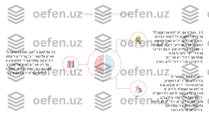 2.  Diqqat  v a x ot irani o'rganis h
“ Shaxs va faoliyat” slaydida biz 
odamlarning turli vazifalar va 
xulq-atvorni qanday bajarishi, 
uning harakatlari va uning 
shaxsi o‘rtasidagi murakkab 
munosabatni o‘rganamiz. "Diqqat va xotira" ga o'tsak, biz 
ushbu kognitiv jarayonlarning 
asosiy jihatlarini tahlil qilamiz, 
diqqatimizni jamlash va ushlab 
turish qobiliyatlarimiz kundalik 
o'zaro ta'sirlarimiz va 
tajribalarimizni qanday 
shakllantirishini tushunamiz.
Nihoyat, biz fikrlash 
jarayonlarining umumiy 
xususiyatlarini muhokama 
qilamiz, diqqat va xotira 
o'rganish, qaror qabul qilish va 
umumiy kognitiv faoliyatni 
osonlashtirish uchun birgalikda 
qanday ishlashi haqida 
tushuncha beramiz.       