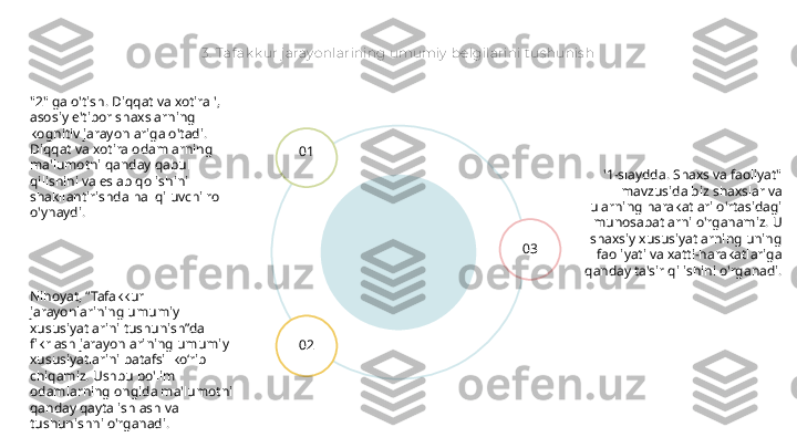 3.  Taf ak k ur j aray onlarining umumiy  belgilarini t us hunis h
'1-slaydda. Shaxs va faoliyat" 
mavzusida biz shaxslar va 
ularning harakatlari o'rtasidagi 
munosabatlarni o'rganamiz. U 
shaxsiy xususiyatlarning uning 
faoliyati va xatti-harakatlariga 
qanday ta'sir qilishini o'rganadi.01
02 03"2" ga o'tish. Diqqat va xotira ', 
asosiy e'tibor shaxslarning 
kognitiv jarayonlariga o'tadi. 
Diqqat va xotira odamlarning 
ma'lumotni qanday qabul 
qilishini va eslab qolishini 
shakllantirishda hal qiluvchi rol 
o'ynaydi.
Nihoyat, “Tafakkur 
jarayonlarining umumiy 
xususiyatlarini tushunish”da 
fikrlash jarayonlarining umumiy 
xususiyatlarini batafsil ko‘rib 
chiqamiz. Ushbu bo'lim 
odamlarning ongida ma'lumotni 
qanday qayta ishlash va 
tushunishni o'rganadi. 