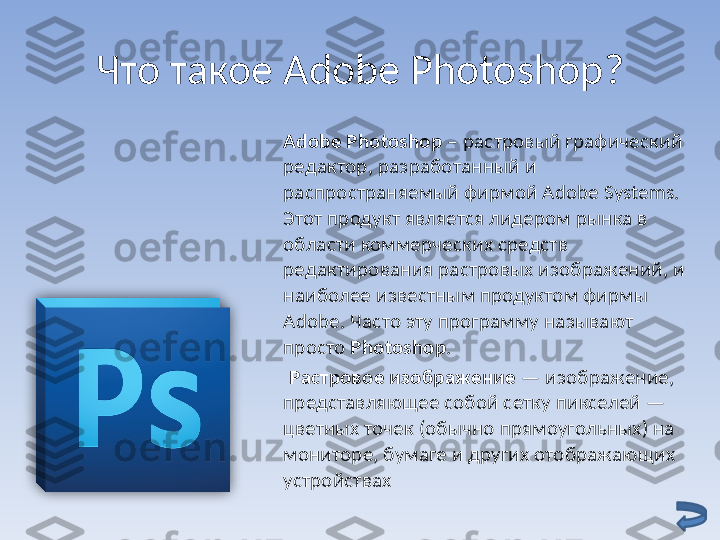 Что такое  Adobe Photoshop ?
Adobe Photoshop  – растровый графический 
редактор, разработанный и 
распространяемый фирмой Adobe Systems. 
Этот продукт является лидером рынка в 
области коммерческих средств 
редактирования растровых изображений, и 
наиболее известным продуктом фирмы 
Adobe. Часто эту программу называют 
просто  Photoshop .
      Растровое изображение  — изображение, 
представляющее собой сетку пикселей — 
цветных точек (обычно прямоугольных) на 
мониторе, бумаге и других отображающих 
устройствах  