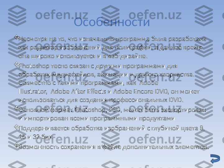 Особенности

Несмотря на то, что изначально программа была разработана 
как редактор изображений для полиграфии, в данное время 
она широко используется и в веб-дизайне.

Photoshop тесно связан с другими программами для 
обработки медиафайлов, анимации и другого творчества. 
Совместно с такими программами, как  Adobe 
Illustrator,  Adobe After Effects и Adobe Encore DVD, он может 
использоваться для создания профессиональных DVD.

Основной формат Photoshop, PS D , может быть экспортирован 
и импортирован всеми программными продуктами

Поддерживается обработка изображений с глубиной цвета 8, 
16 и 32 бит.

Возможность сохранения в файле дополнительных элементов. 