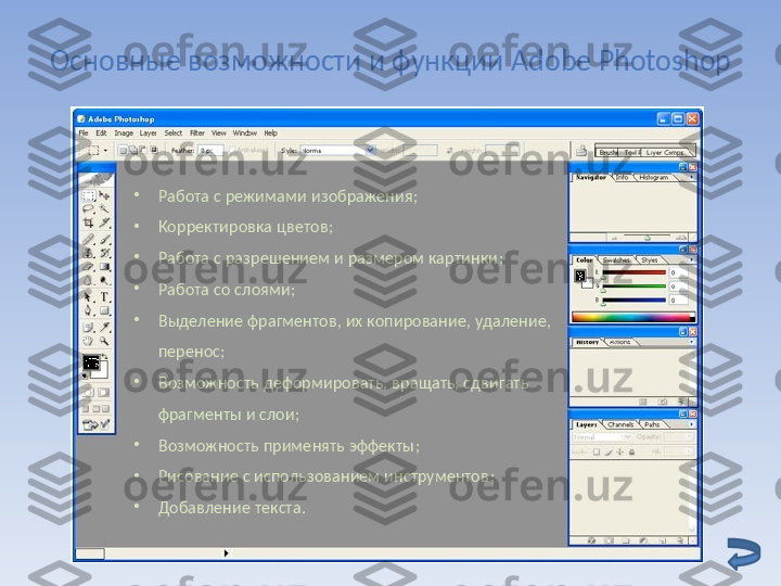 Основные возможности и функции  Adobe Photoshop
•
Работа с режимами изображения ;
•
Корректировка цветов ;
•
Работа с разрешением и размером картинки ;
•
Работа со слоями ;
•
Выделение фрагментов, их копирование, удаление, 
перенос ;
•
Возможность деформировать, вращать, сдвигать 
фрагменты и слои ;
•
Возможность применять эффекты ;  
•
Рисование с использованием инструментов ;
•
Добавление текста . 