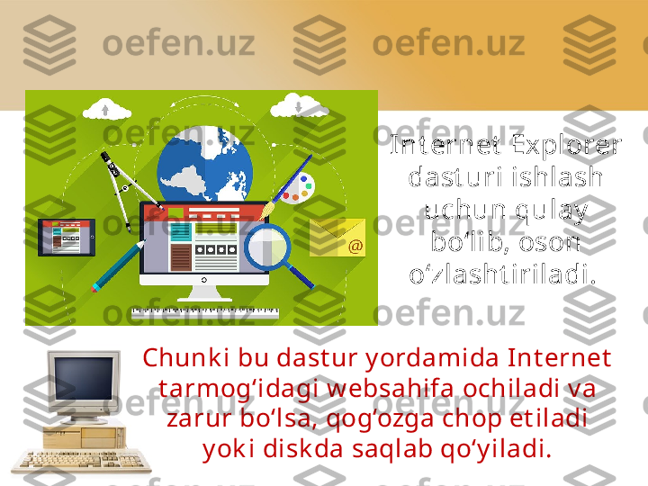 Int ernet  Explorer 
dast uri ishlash 
uchun qulay  
bo‘lib, oson
o‘zlasht iriladi. 
Chunk i bu dast ur y ordamida Int ernet  
t armog‘idagi   w ebsahifa   ochiladi v a 
zarur bo‘lsa, qog‘ozga chop et iladi 
y ok i   disk da saqlab qo‘y iladi. 