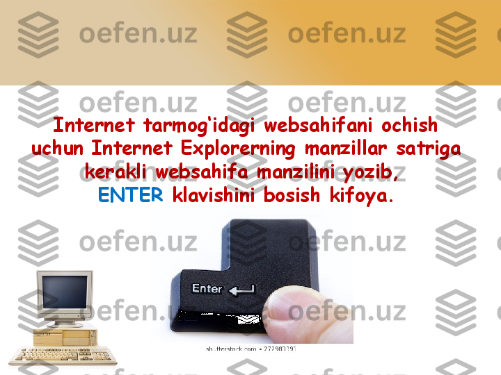 Internet tarmog‘idagi websahifani   ochish 
uchun Internet Explorerning   manzillar satriga 
kerakli websahifa   manzilini yozib, 
ENTER  klavishini   bosish kifoya. 