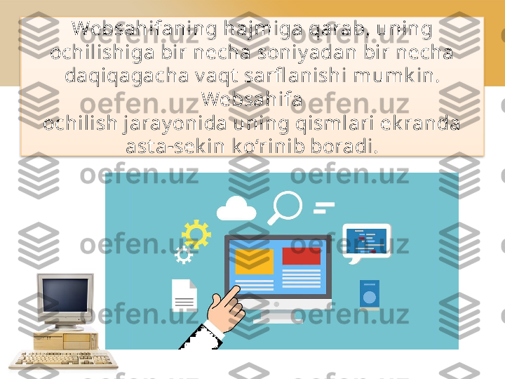 Websahifaning   hajmiga qarab, uning
ochilishiga bir necha soniy adan bir necha 
daqiqagacha v aqt  sarfl anishi   mumk in. 
Websahifa
ochilish jaray onida uning qismlari ek randa
ast a - sek in   k o‘rinib boradi.  