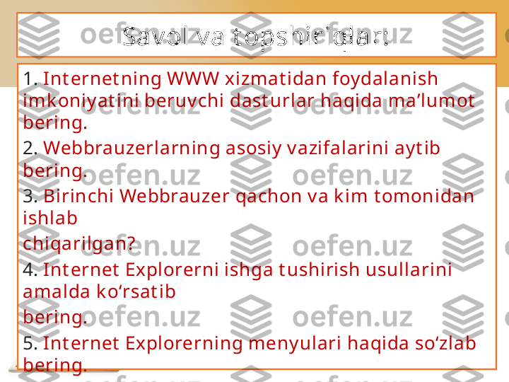 Sav ol v a t opshiriqlar:
1.  Int ernet ning WWW xizmat idan foy dalanish 
imk oniy at ini beruv chi   dast urlar haqida ma’lumot  
bering.
2.  Webbrauzerlarning   asosiy  v azifalarini ay t ib 
bering.
3.  Birinchi Webbrauzer   qachon v a k im t omonidan 
ishlab
chiqarilgan?
4.  Int ernet  Explorerni ishga t ushirish usullarini 
amalda k o‘rsat ib
bering.
5.  Int ernet  Explorerning meny ulari haqida so‘zlab 
bering.
6.  « Tanlangan»  meny usining asosiy  v azifalarini 
izohlang.
7.  Int ernet  Explorerning usk unalari v azifalarini 
t ahlil et ib bering. 