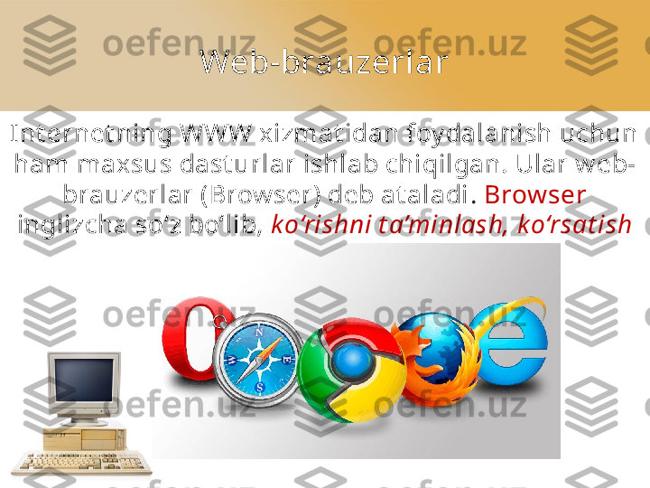 Web-brauzerlar
Int ernet ning WWW xizmat idan foy dalanish uchun 
ham maxsus dast urlar ishlab chiqilgan. Ular w eb-
brauzerlar (Brow ser) deb at aladi .  Brow ser 
inglizcha so‘z bo‘lib,  k o‘rishni t a’minlash, k o‘rsat ish 
ma’nosini anglat adi. 