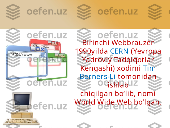 Birinchi Webbrauzer
1990y ilda  CERN   (Yev ropa 
Yadrov iy  Tadqiqot lar 
Kengashi) xodimi  Tim 
Berners-Li  t omonidan 
ishlab
chiqilgan bo‘lib, nom i 
World Wide Web bo‘lgan. 