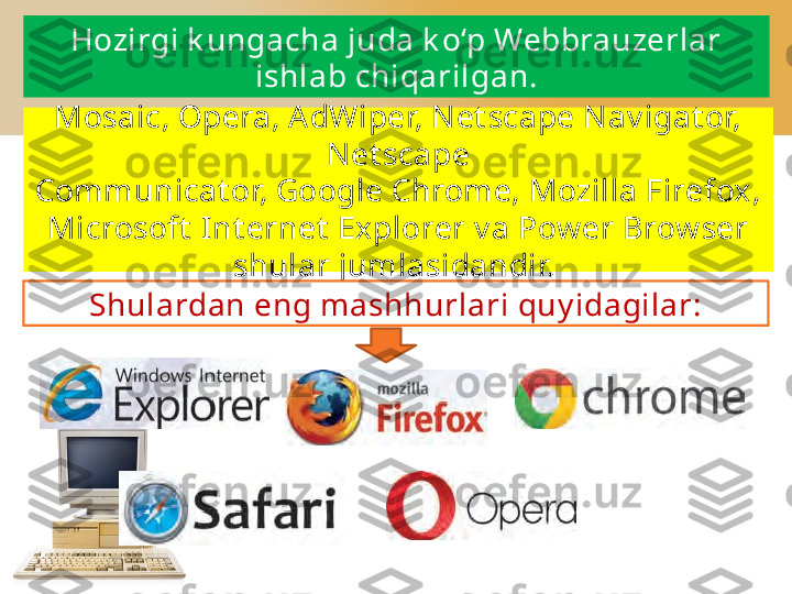 Mosaic, Opera, AdWiper, Net scape Nav igat or, 
Net scape
Communicat or, Google Chrome, Mozilla Firefox, 
Microsoft  Int ernet  Explorer v a Pow er Brow ser 
shular jumlasidandir. 
Shulardan eng mashhurlari quy idagilar:Hozirgi k ungacha juda k o‘p Webbrauzerlar
ishlab chiqarilgan. 