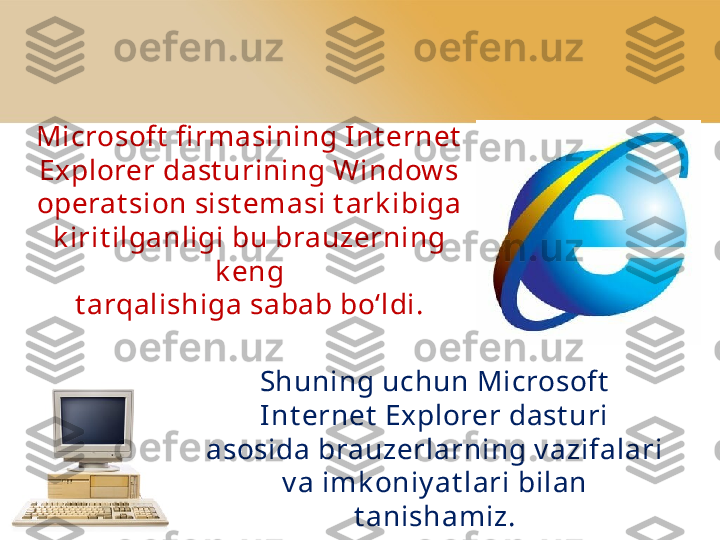 Microsoft  fi rmasining I nt ernet  
Explorer dast urining Window s
operat sion sist emasi t ark ibiga 
k irit ilganligi bu brauzerning 
k eng
t arqalishiga sabab bo‘ldi.
Shuning uchun Microsoft  
Int ernet  Explorer dast uri 
asosida brauzerlarning v azifalari 
v a imk oniy at lari bilan
t anishamiz. 