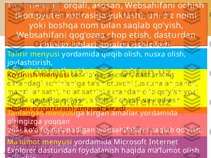 Fay l meny usi  orqali, asosan, Websahifani   ochish 
(k ompy ut er   xot irasiga y uk lash), uni o‘z nomi 
y ok i boshqa nom bilan saqlab   qo‘y ish, 
Websahifani   qog‘ozga chop et ish, dast urdan 
chiqish ishlari   amalga oshiriladi.
Tahrir meny usi  y ordamida qirqib olish, nusx a olish, 
joy lasht irish,
izlash k abi amallarni bajarish mumk in.
Ko‘rinish meny usi  t ark ibiga, asosan, dast urning 
ek randagi k o‘rinishiga   t a’sir et uv chi (usk unalar paneli, 
manzillar sat ri, holat  sat rini   ek randan olib qo‘y ish y ok i 
joy iga qay t arib qo‘y ish, shrift  o‘lchami   v a k odlash 
usulini o‘zgart irish) amallar k iradi.
Tanlangan meny usi ga k irgan amallar y ordamida 
o‘zingizga y oqqan
y ok i k o‘p foy dalanadigan w ebsahifalarni   saqlab qo‘y ish, 
ularga
y angi larini qo‘shish, t art iblash ishlarini bajarish 
mumk in.Ma’lumot  meny usi  y ordamida Microsoft  I nt ernet  
Explorer dast uridan   foy dalanish haqida ma’lumot  olish 
mumk in. 