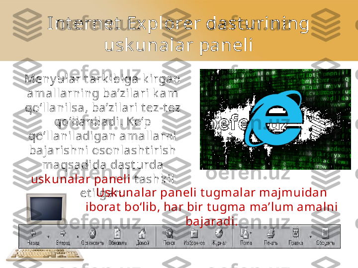 Int ernet  Explorer dast urining 
usk unalar paneli
Meny ular t ark ibiga k irgan 
amallarning ba’zilari k am 
qo‘llanilsa,   ba’zilari t ez - t ez  
qo‘llaniladi. Ko‘p 
qo‘llaniladigan amallarni 
bajarishni   osonlasht irish 
maqsadida dast urda 
usk unalar paneli  t ashk il 
et ilgan. Usk unalar paneli t ugmalar majmuidan 
iborat  bo‘lib, har bir t ugma   ma’lum amalni 
bajaradi. 