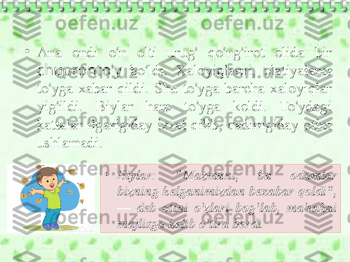 •
Ana  endi  o'n  olti  urug'  qo'ng'irot  elida  bir 
chupronto'y   bo'ldi.  Xaloyiqlarni,  elatiyalarni 
to'yga  xabar  qildi.  Shu  to'yga  barcha  xaloyiqlar 
yig'ildi.  Biylar  ham  to'yga  keldi.  To'ydagi 
kattalar  ilgarigiday  izzat  qilib,  qadimgiday  otini 
ushlamadi. 
•
Biylar:  "Mazmuni,  bu  odamlar 
bizning kelganimizdan bexabar qoldi", 
—  deb  otini  o'zlari  bog'lab,  ma'rakai 
majlisga kelib o'tira berdi. 