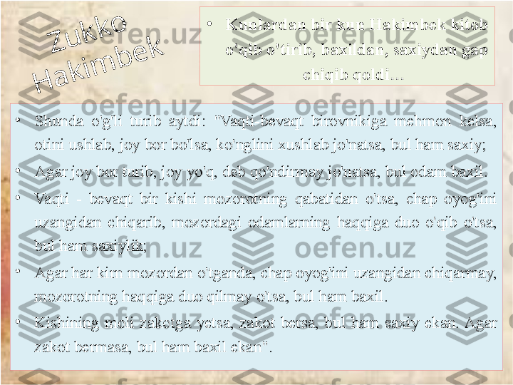 Z	u	k	k	o	 	
H	a	k	im	
b	e	k•
Shunda  o'g'li  turib  aytdi:  "Vaqti-bevaqt  birovnikiga  mehmon  kelsa, 
otini ushlab, joy bor bo'lsa, ko'nglini xushlab jo'natsa, bul ham saxiy; 
•
Agar joy bor turib, joy yo'q, deb qo'ndirmay jo'natsa, bul odam baxil. 
•
Vaqti  -  be	
 vaqt  bir  kishi  mozorotning  qabatidan  o'tsa,  chap  oyog'ini 
uzangidan  chiqarib,  mozordagi  odamlarning  haqqiga  duo  o'qib  o'tsa, 
bul ham saxiylik; 
•
Agar har kirn mozordan o'tganda, chap oyog'ini uzangidan chiqarmay, 
mozorotning haqqiga duo qilmay o'tsa, bul ham baxil.
•
Kishining  moli  zakotga  yetsa,  zakot  bersa,  bul  ham  saxiy  ekan. Agar 
zakot bermasa, bul ham baxil ekan". •
Kunlardan bir kun Hakimbek kitob 
o'qib o'tirib, baxildan, saxiydan gap 
chiqib qoldi…  