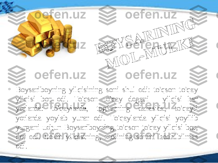 B	O	Y	S	A	R	I	N	I	N	G	 	
M	
O	L	-	M	
U	L	K	I•
Boysariboyning  yilqisining  soni  shul  edi:  to'qson  to'qay 
yilqisi  bor  edi.  To'qson  to'qay  degani  -  yilqisi  har 
yerlarda:  to'qaylarda,  tog'larning  darasida,  to'qayli 
yerlarda  yoylab  yurar  edi.  To'qaylarda  yilqisi  yoyilib 
yurgani  uchun  Boysariboyning  to'qson  to'qay  yilqisi  bor, 
der  edi.  Lekin  yilqisining,  molining  sonini  hech  bilmas 
edi. 