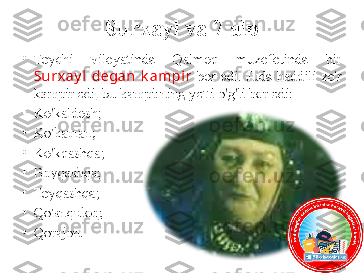 Surxayl va 7 alp
•
Toychi  viloyatinda  Qalmoq  muzofotinda  bir 
Surxay l   degan  k ampir  bor  edi.  Juda  haddili  zo'r 
kampir edi, bu kampirning yetti o'g'li bor edi:
•
Ko'kaldosh; 
•
Ko'kaman; 
•
Ko'kqashqa; 
•
Boyqashqa;
•
Toyqashqa;
•
Qo'snquloq;
•
Qorajon. 