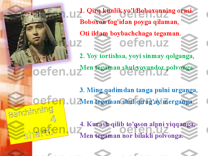 B	a	r	c	h	in	n	in	g	     	
                4	 	
s	h	a	r	t	i:1. Qirq kunlik yo'l Boboxonning orasi. 
Boboxon tog'idan poyga qilaman, 
Oti ildam boybachchaga tegaman. 
2. Yoy tortishsa, yoyi sinmay qolganga, 
Men tegaman shul yoyandoz polvonga. 
3. Ming qadimdan tanga pulni urganga, 
Men tegaman shul qirag'ay merganga. 
4. Kurash qilib to'qson alpni yiqqanga, 
Men tegaman nor bilakli polvonga.  