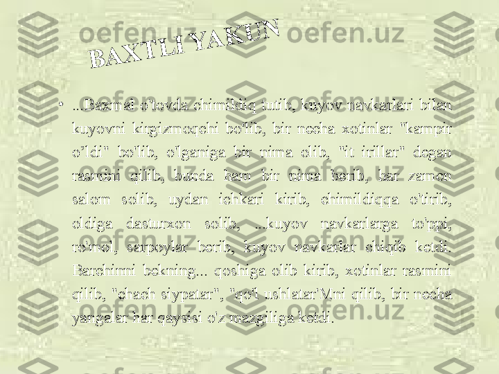 B	A	X	T	L	I	 Y	A	K	U	N•
...Baxmal  o'tovda  chimildiq  tutib,  kuyov  navkarlari  bilan 
kuyovni  kirgizmoqchi  bo'lib,  bir  necha  xotinlar  "kampir 
o’ldi"  bo'lib,  o'lganiga  bir  nima  olib,  "it  irillar"  degan 
rasmini  qilib,  bunda  ham  bir  nima  berib,  har  zamon 
salom  solib,  uydan  ichkari  kirib,  chimildiqqa  o'tirib, 
oldiga  dasturxon  solib,  ...kuyov  navkarlarga  to'ppi, 
ro'mol,  sarpoylar  berib,  kuyov  navkarlar  chiqib  ketdi. 
Barchinni  bekning...  qoshiga  olib  kirib,  xotinlar  rasmini 
qilib,  "chach  siypatar",  "qo'l  ushlatar'Mni  qilib,  bir  necha 
yangalar har qaysisi o'z mazgiliga ketdi. 