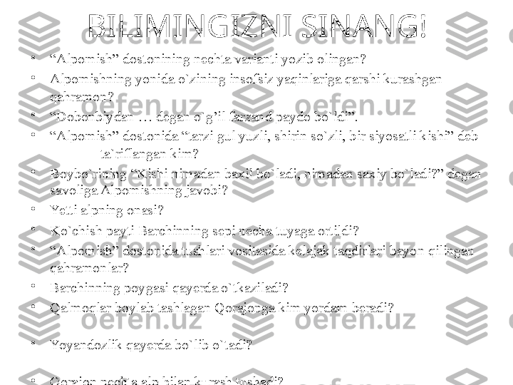 BILIMINGIZNI SINANG!
•
“ Alpomish” dostonining nechta varianti yozib olingan?  
•
Alpomishning yonida o`zining insofsiz yaqinlariga qarshi kurashgan 
qahramon?     
•
“ Dobonbiydan  …  degan o ` g ’ il farzand paydo bo`ldi”.       
•
“ Alpomish” dostonida “tarzi gul yuzli, shirin so`zli, bir siyosatli kishi” deb       
              ta`riflangan kim?     
•
Boybo`rining “Kishi nimadan baxil bo`ladi, nimadan saxiy bo`ladi?” degan 
savoliga Alpomishning javobi?
•
Yetti alpning onasi?       
•
Ko`chish payti Barchinning sepi necha tuyaga ortildi?  
•
“ Alpomish” dostonida tushlari vositasida kelajak taqdirlari bayon qilingan 
qahramonlar?
•
Barchinning poygasi qayerda o`tkaziladi?   
•
Qalmoqlar boylab tashlagan Qorajonga kim yordam beradi?                              
       
•
Yoyandozlik qayerda bo`lib o`tadi?                                                                      
                     
•
Qorajon nechta alp bilan kurash tushadi?        