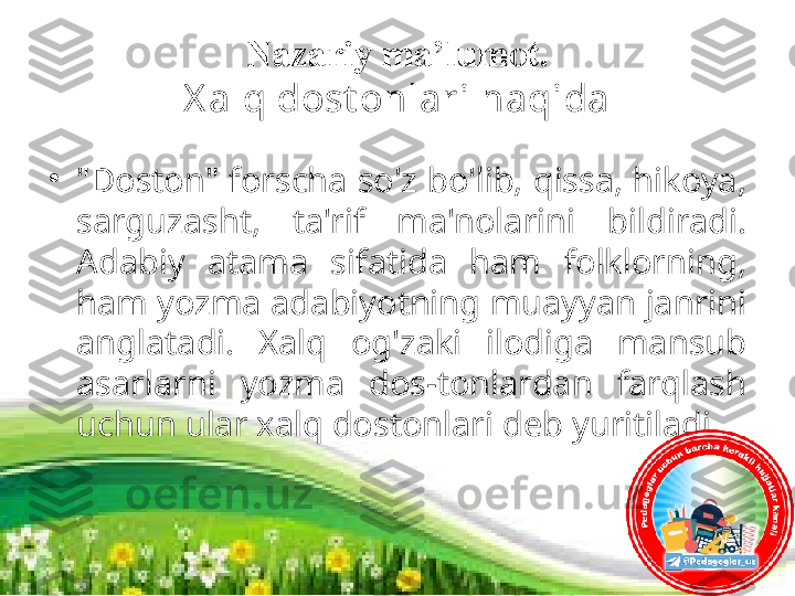 Nazariy ma’lumot.
X alq dost onlari haqida
•
"Doston" forscha so'z bo'lib, qissa, hikoya, 
sarguzasht,  ta'rif  ma'nolarini  bildiradi. 
Adabiy  atama  sifatida  ham  folklorning, 
ham yozma adabiyotning muayyan janrini 
anglatadi.  Xalq  og'zaki  ilodiga  mansub 
asarlarni  yozma  dos-tonlardan  farqlash 
uchun ular xalq dostonlari deb yuritiladi.  