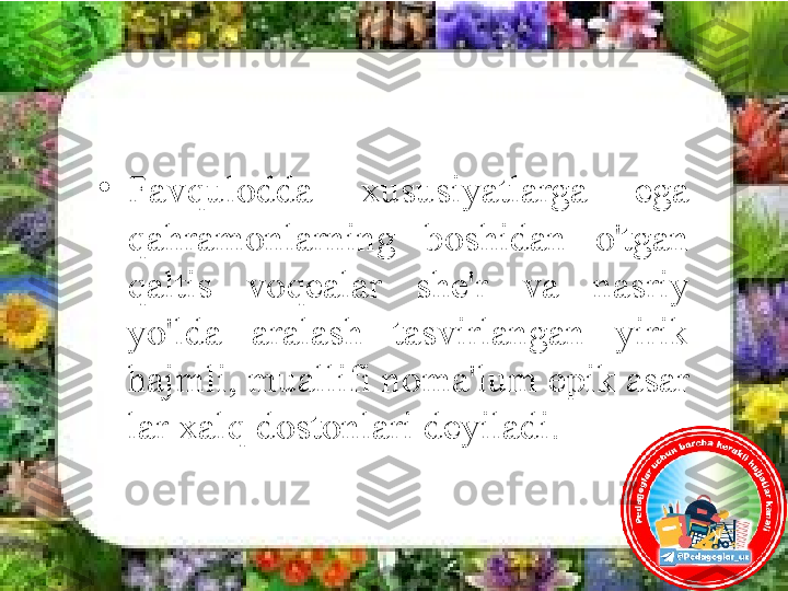 •
Favqulodda  xususiyatlarga  ega 
qahramonlarning  boshidan  o'tgan 
qaltis  voqealar  she'r  va  nasriy 
yo'lda  aralash  tasvirlangan  yirik 
hajmli, muallifi noma'lum epik asar 
lar xalq dostonlari deyiladi. 