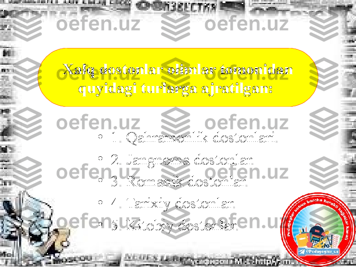 •
1. Qahramonlik dostonlari. 
•
2. Jangnoma dostonlar. 
•
3. Romanik dostonlar. 
•
4. Tarixiy dostonlar. 
•
5. Kitobiy dostonlar.Xalq dostonlar olimlar tomonidan 
quyidagi turlarga ajratilgan:  