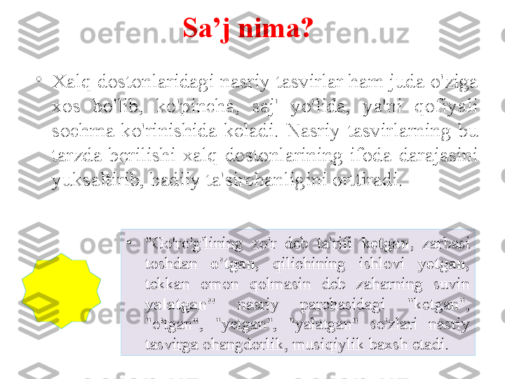 Sa’j nima?
•
Xalq dostonlaridagi nasriy tasvirlar ham juda o'ziga 
xos  bo'lib,  ko'pincha,  saj'  yo'lida,  ya'ni  qofiyali 
sochma  ko'rinishida  keladi.  Nasriy  tasvirlarning  bu 
tarzda  berilishi  xalq  dostonlarining  ifoda  darajasini 
yuksaltirib, badiiy ta'sirchanligini orttiradi. 
•
"Go'ro'g'lining  zo'r  deb  ta'rifi  ketgan,  zarbasi 
toshdan  o'tgan,  qilichining  ishlovi  yetgan, 
tekkan  omon  qolmasin  deb  zaharning  suvin 
yalatgan"  nasriy  parchasidagi  "ketgan", 
"o'tgan",  "yetgan",  "yalatgan"  so'zlari  nasriy 
tasvirga ohangdorlik, musiqiylik baxsh etadi. 