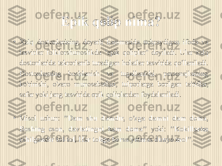 Epik qolip nima?
•
Xalq  dostonlarining  deyarli  hammasida  uchraydigan  ifoda  va 
tasvirlar  folklorshunoslikda  "epik  qoliplar"  deyiladi.  Ular  xalq 
dostonlarida  takrorlanib  turadigan  holatlar  tasvirida  qo'llaniladi. 
Dostonlarning  boshlanish  va  tugallanishi,  personajlaming 
ko'rinishi,  o'zaro  munosabatlari,  tulporlarga  berilgan  ta'riflar, 
safar yoki jang tasvirida epik qoliplardan foydalaniladi. 
•
Misol  uchun:  "Dam  shu  damdir,  o'zga  damni  dam  dema, 
Boshing  eson,  davlatingni  kam  dema"  yoki:  "Kokillarim 
eshilgandir tol-tol, Har toliga bersa yetmas dunyo mol". 