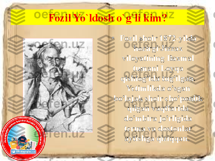 Fozil Yo`ldosh o`g`li kim?
•
Fozil shoir 1872-yilda 
hozirgi Jizzax 
viloyatining Baxmal 
tumani Loyqa 
qishlog'ida tug'ilgan. 
Yetimlikda o'sgan 
bo'lajak shoir cho'ponlik 
qilgan vaqtlarida 
do'mbira jo'rligida 
terma va dostonlar 
aytishga qiziqqan.  