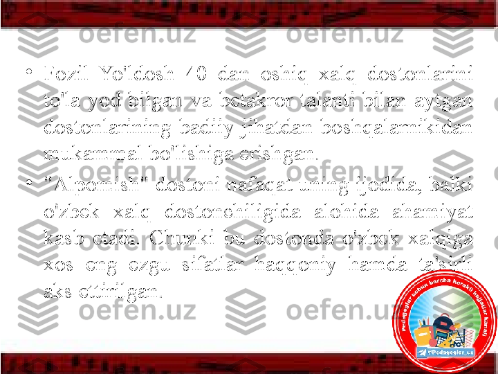 •
Fozil  Yo'ldosh  40  dan  oshiq  xalq  dostonlarini 
to'la  yod  bilgan  va  betakror  talanti  bilan  aytgan 
dostonlarining  badiiy  jihatdan  boshqalarnikidan 
mu kammal bo'lishiga erishgan. 
•
"Alpomish" dostoni nafaqat uning ijodida, balki 
o'zbek  xalq  dostonchiligida  alohida  ahamiyat 
kasb  etadi.  Chunki  bu  dostonda  o'zbek  xalqiga 
xos  eng  ezgu  sifatlar  haqqoniy  hamda  ta'sirli 
aks ettirilgan. 