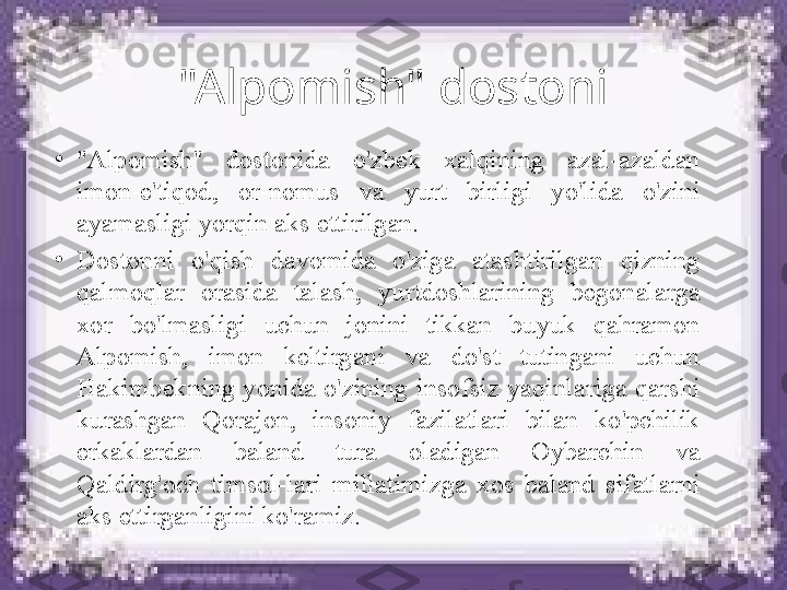 "Alpomish" dostoni
•
"Alpomish"  dostonida  o'zbek  xalqining  azal-azaldan 
imon-e'tiqod,  or-nomus  va  yurt  birligi  yo'lida  o'zini 
ayamasligi yorqin aks ettirilgan. 
•
Dostonni  o'qish  davomida  o'ziga  atashtirilgan  qizning 
qalmoqlar  orasida  talash,  yurtdoshlarining  begonalarga 
xor  bo'lmasligi  uchun  jonini  tikkan  buyuk  qahramon 
Alpomish,  imon  keltirgani  va  do'st  tutingani  uchun 
Hakimbekning  yonida  o'zining  insofsiz  yaqinlariga  qarshi 
kurashgan  Qorajon,  insoniy  fazilatlari  bilan  ko'pchilik 
erkaklardan  baland  tura  oladigan  Oybarchin  va 
Qaldirg'och  timsol-lari  millatimizga  xos  baland  sifatlarni 
aks ettirganligini ko'ramiz. 