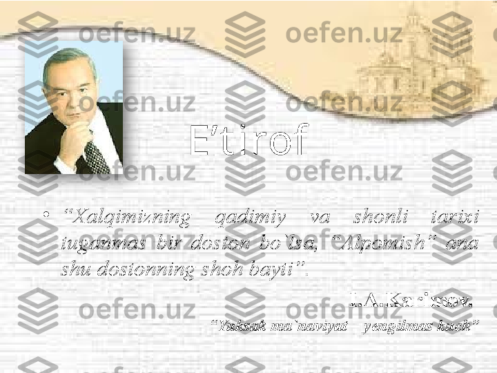 E’t irof
•
“ Xalqimizning  qadimiy  va  shonli  tarixi 
tuganmas  bir  doston  bo`lsa,  “Alpomish”  ana 
shu dostonning shoh bayti”.
I.A.Karimov. 
“ Yuksak ma`naviyat – yengilmas kuch”  