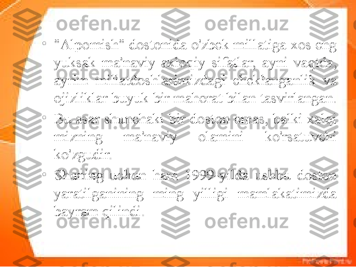 •
"Alpomish" dostonida o'zbek millatiga xos eng 
yuksak  ma'naviy-axloqiy  si fatlar,  ayni  vaqtda, 
ayrim  millatdoshlarimizdagi  cheklanganlik  va 
ojizliklar buyuk bir mahorat bilan tasvirlangan. 
•
Bu asar shunchaki bir doston emas, balki xalqi	
 
mizning  ma'naviy  olamini  ko'rsatuvchi 
ko'zgudir. 
•
Shuning  uchun  ham  1999-yilda  ushbu  doston 
yaratilganining  ming  yilligi  mamlakatimizda 
bayram qilindi. 