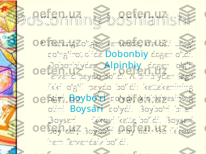 Dostonning boshlanishi
•
Burungi  o'tgan  zamonda,  o'n  olti  urug' 
qo'ng'irot elida  Dobonbiy  degan o'tdi. 
Dobonbiydan  A lpinbiy   degan  o'g'il 
farzand  paydo  bo'ldi. Alpinbiydan  tag'i 
ikki  o'g'il  paydo  bo'ldi:  kattakanining 
otini  Boy bo'ri   qo'ydi,  kichkinasining 
otini  Boy sari   qo'ydi.  Boybo'ri  bilan 
Boysari  —  ikkovi  katta  bo'ldi.  Boysari 
boy  edi,  Boybo'ri  shoy  edi.  Bu  ikkovi 
ham farzandsiz bo'ldi. 