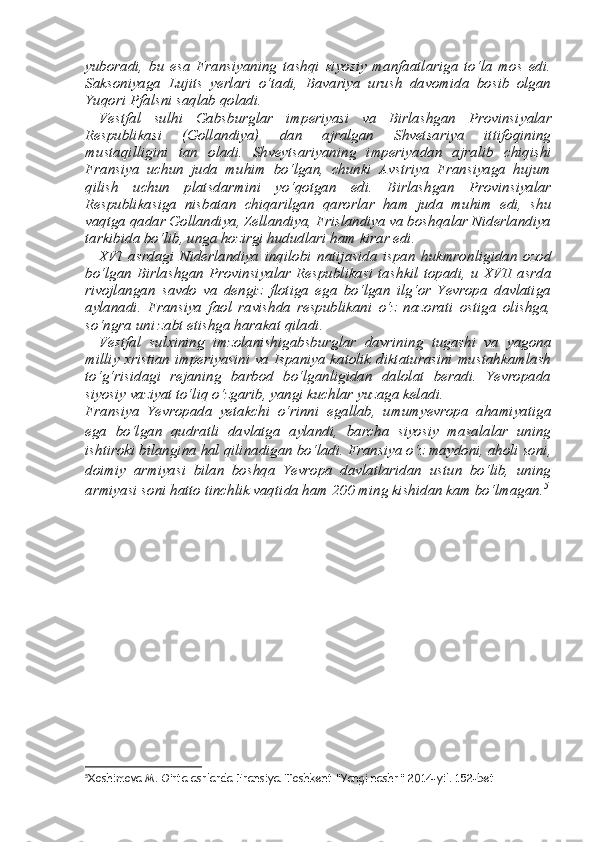 yuboradi,   bu   esa   Fransiyaning   tashqi   siyosiy   manfaatlariga   to‘la   mos   edi.
Saksoniyaga   Lujits   yerlari   o‘tadi,   Bavariya   urush   davomida   bosib   olgan
Yuqori Pfalsni saqlab qoladi. 
Vestfal   sulhi   Gabsburglar   imperiyasi   va   Birlashgan   Provinsi yalar
Respublikasi   (Gollandiya)   dan   ajralgan   Shvetsariya   ittifoqining
mustaqilligini   tan   oladi.   Shveytsariyaning   imperiyadan   ajra lib   chiqishi
Fransiya   uchun   juda   muhim   bo‘lgan,   chunki   Avstriya   Fransiyaga   hujum
qilish   uchun   platsdarmini   yo‘qotgan   edi.   Bir lashgan   Provinsiyalar
Respublikasiga   nisbatan   chiqarilgan   qaror lar   ham   juda   muhim   edi,   shu
vaqtga qadar Gollandiya, Zellandiya, Frislandiya va boshqalar Niderlandiya
tarkibida bo‘lib, unga hozir gi hududlari ham kirar edi. 
XVI   asrdagi   Niderlandiya   inqilobi   natijasida   ispan   hukmron ligidan   ozod
bo‘lgan Birlashgan Provinsiyalar Respublikasi tash kil topadi, u XVII asrda
rivojlangan   savdo   va   dengiz   flotiga   ega   bo‘lgan   ilg‘or   Yevropa   davlatiga
aylanadi.   Fransiya   faol   ravishda   respublikani   o‘z   nazorati   ostiga   olishga,
so‘ngra uni zabt etishga harakat qiladi. 
Vestfal   sul х ining   imzolanishigabsburglar   davrining   tugashi   va   yagona
milliy   х ristian imperiyasini va Ispaniya katolik diktaturasini mustahkamlash
to‘g‘risidagi   rejaning   barbod   bo‘lganligidan   dalolat   beradi.   Yevropada
siyosiy vaziyat to‘liq o‘zgarib, yangi kuchlar yuzaga keladi. 
Fransiya   Yevropada   yetakchi   o‘rinni   egallab,   umumyevropa   ahamiyatiga
ega   bo‘lgan   qudratli   davlatga   aylandi,   barcha   siyosiy   masalalar   uning
ishtiroki bilangina hal qilinadigan bo‘ladi. Fransi ya o‘z maydoni, aholi soni,
doimiy   armiyasi   bilan   boshqa   Yevropa   davlatlaridan   ustun   bo‘lib,   uning
armiyasi soni hatto tinchlik vaqti da ham 200 ming kishidan kam bo‘lmagan. 5
5
Xoshimova M. O’rta asrlarda Fransiya. Toshkent “Yangi nashr” 2014-yil. 152-bet 